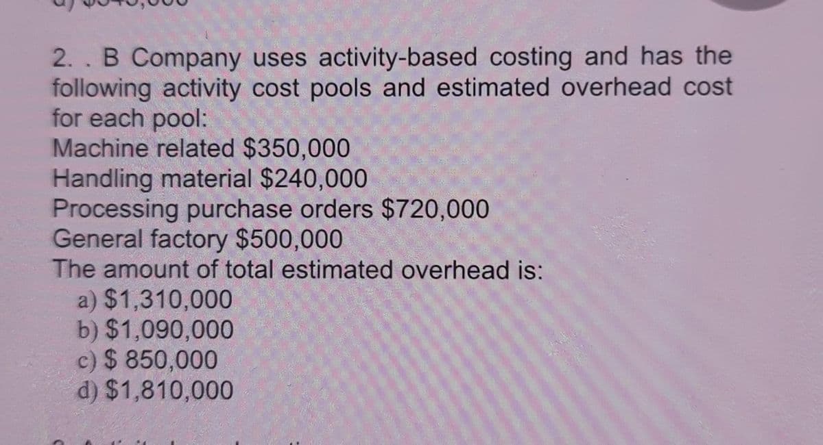 2. . B Company uses activity-based costing and has the
following activity cost pools and estimated overhead cost
for each pool:
Machine related $350,000
Handling material $240,000
Processing purchase orders $720,000
General factory $500,000
The amount of total estimated overhead is:
a) $1,310,000
b) $1,090,000
c) $850,000
d) $1,810,000