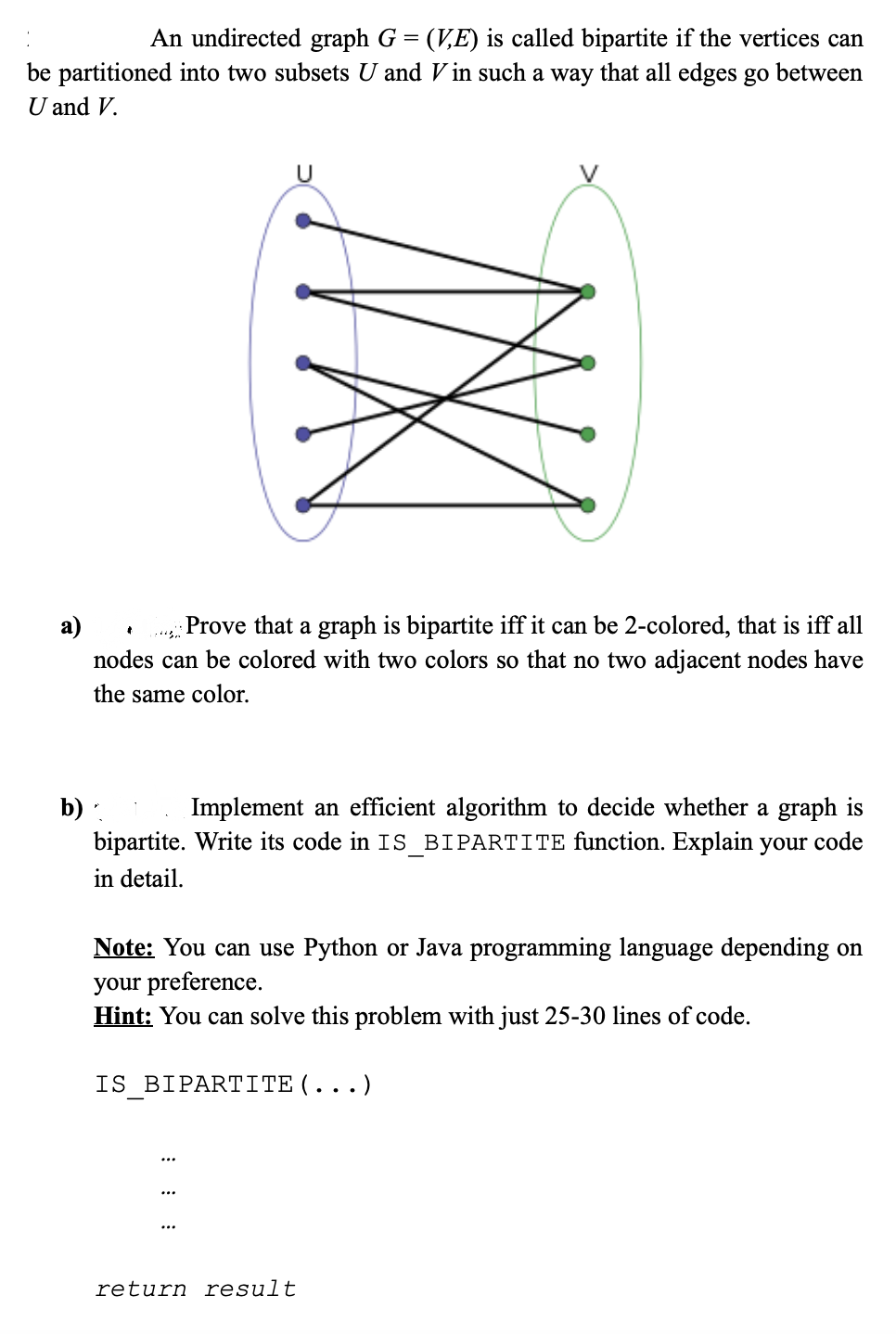 An undirected graph G = (V,E) is called bipartite if the vertices can
%3:
be partitioned into two subsets U and V in such a way that all edges go between
U and V.
U
a)
Prove that a graph is bipartite iff it can be 2-colored, that is iff all
nodes can be colored with two colors so that no two adjacent nodes have
the same color.
b) .
Implement an efficient algorithm to decide whether a graph is
bipartite. Write its code in IS_BIPARTITE function. Explain your code
in detail.
Note: You can use Python or Java programming language depending on
your preference.
Hint: You can solve this problem with just 25-30 lines of code.
IS BIPART I TΕ (
.)
return result
