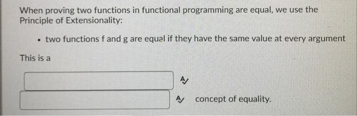 When proving two functions in functional programming are equal, we use the
Principle of Extensionality:
• two functions f and g are equal if they have the same value at every argument
This is a
concept of equality.
