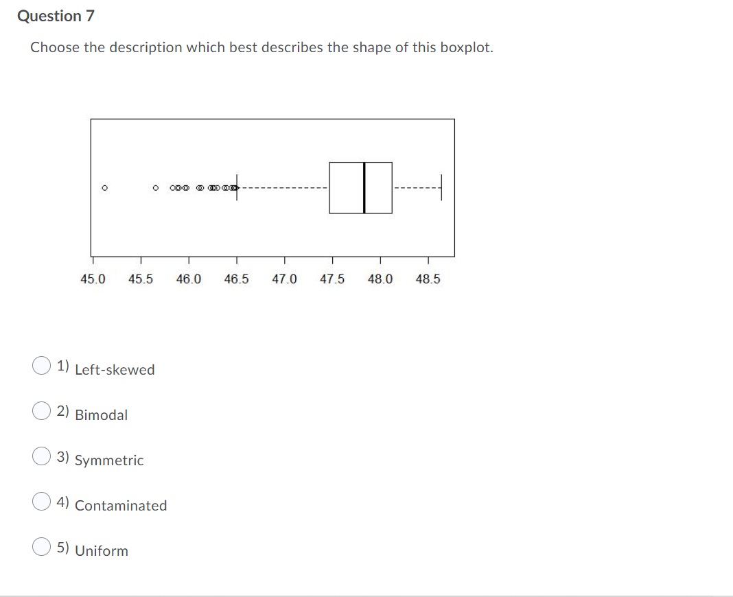 Question 7
Choose the description which best describes the shape of this boxplot.
ODo @ D
45.0
45.5
46.0
46.5
47.0
47.5
48.0
48.5
1) Left-skewed
2) Bimodal
3) Symmetric
4) Contaminated
5) Uniform
