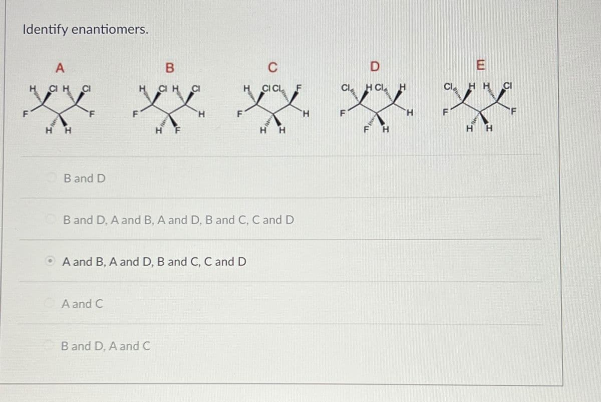 Identify enantiomers.
F
A
CI H
CI
ex
H
H
B and D
B
CIH CI
A and C
F
B and D, A and C
H
A and B, A and D, B and C, C and D
CI CL
B and D, A and B, A and D, B and C, C and D
H
H
H
CL
F
D
HCL
A
H
H
F
HH
H
H
CI