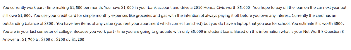 You currently work part-time making $1,500 per month. You have $1,000 in your bank account and drive a 2010 Honda Civic worth $5,000. You hope to pay off the loan on the car next year but
still owe $1,000. You use your credit card for simple monthly expenses like groceries and gas with the intention of always paying it off before you owe any interest. Currently the card has an
outstanding balance of $300. You have few items of any value (you rent your apartment which comes furnished) but you do have a laptop that you use for school. You estimate it is worth $500.
You are in your last semester of college. Because you work part-time you are going to graduate with only $5,000 in student loans. Based on this information what is your Net Worth? Question 8
Answer a. $1,700 b. $800 c. $200 d. $1,200