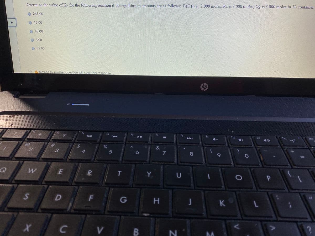 Determine the value of Kc for the following reaction if the equilibrium amounts are as follows: P4010 is 2.000 moles, P4 is 3.000 moles, O2 is 3.000 moles in 1L container
O243.00
15.00
48.00
3.00
81.00
A Moving to another question will save this response.
hp
30-
f12
ins
fs
1A4
fo
f7
f8
f9
ho
10
13
F4
II
&
%$4
4
3
5
T
G
H.
J
K.
C
V
B
V.
CO
F.
R.
%24
D.
