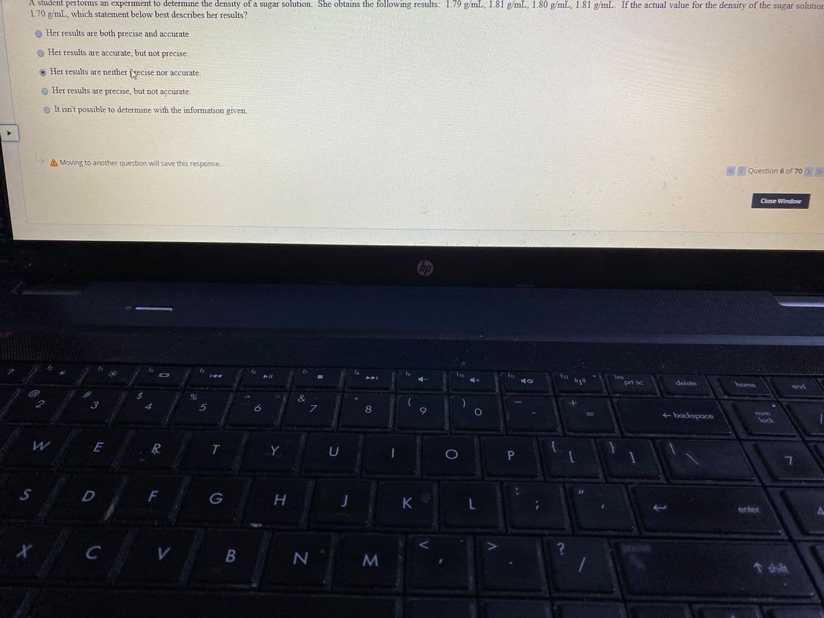 A student performs an experiment to determine the density of a sugar solution. She obtains the following results: 1.79 g/mL, 1.81 g/mL, 1.80 g/mL, 1.81 g/mL. If the actual value for the density of the sugar solution
1.70 g/mL, which statement below best describes her results?
O Her results are both precise and accurate
Her results are accurate, but not precise.
Her results are neither recise nor accurate.
Her results are precise, but not accurate.
O It isn't possible to determine with the information given.
« < Question 6 of 70 >>»
Moving to another question will save this response.
Close Window
hp
ins
fs
fo
f8
f9
f1o
prt sc
delete
home
end
*
2$
4
num
8
backspace
lock
5
E
R.
T
Y
U
[
F
G
L.
enter
pause
C
V
%24
L
