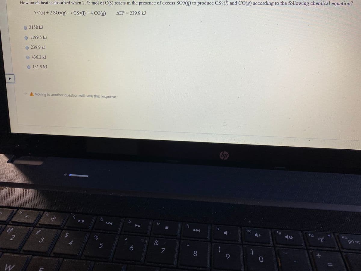 How much heat is absorbed when 2.75 mol of C(S) reacts in the presence of excess SO2(g) to produce CS2() and CO(g) according to the following chemical equation?
AH° = 239.9 kJ
5 C(s) + 2 SO2(g) → CS2(1) + 4 CO(g)
2158 kJ
1199.5 kJ
239.9 kJ
436.2 kJ
131.9 kJ
A Moving to another question will save this response.
ins
prt sc
f4
fo
II
f8
f9
f11
12
23
3
%24
4.
%
&
5
7
8.
9.
