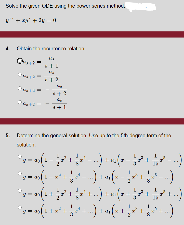 Solve the given ODE using the power series method.
y'' + xy' + 2y = 0
4.
Obtain the recurrence relation.
as
Oas+2 =
s + 1
as
O as+2
s + 2
as
as+2 =
8 + 2
as
O as+2 =
-
s + 1
5.
Determine the general solution. Use up to the 5th-degree term of the
solution.
1
1
+ a1 x
3
1
,5
+
15
Y = ao[ 1
-
-
(--
1
1
x° +
2
y = ao 1
+ a1
-
...
1
y = ao[ 1 +
2
1
+
-x* +
8
1
x° +
15
+ ai
x +
3
...
...
1
4
+
1
+ a1( x +
1
y = ao(1+x² +
+
3
8
- |00
