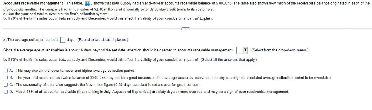 Accounts receivable management This table, , shows that Blair Supply had an end-of-year accounts receivable balance of $300,075. The table also shows how much of the receivables balance originated in each of the
previous six months. The company had annual sales of $2.40 million and it normally extends 30-day credit terms to its customers.
a. Use the year-end total to evaluate the firm's collection system.
b. If 70% of the firm's sales occur between July and December, would this affect the validity of your conclusion in part a? Explain.
a. The average collection period is days. (Round to two decimal places.)
Since the average age of receivables is about 16 days beyond the net date, attention should be directed to accounts receivable management.
(Select from the drop-down menu.)
b. If 70% of the firm's sales occur between July and December, would this affect the validity of your conclusion in part a? (Select all the answers that apply.)
O A. This may explain the lower turnover and higher average collection period.
O B. The year-end accounts receivable balance of $300,075 may not be a good measure of the average accounts receivable, thereby causing the calculated average collection period to be overstated.
O C. The seasonality of sales also suggests the November figure (0-30 days overdue) is not a cause for great concern.
O D. About 13% of all accounts receivable (those arising in July, August and September) are sixty days or more overdue and may be a sign of poor receivables management.
