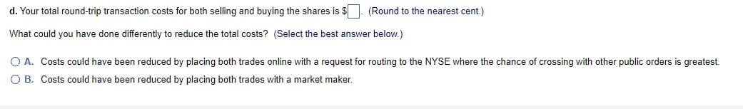 d. Your total round-trip transaction costs for both selling and buying the shares is $. (Round to the nearest cent.)
What could you have done differently to reduce the total costs? (Select the best answer below.)
O A. Costs could have been reduced by placing both trades online with a request for routing to the NYSE where the chance of crossing with other public orders is greatest.
O B. Costs could have been reduced by placing both trades with a market maker.
