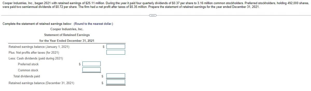 Cooper Industries, Ic., began 2021 with retained earnings of $25.11 million. During the year it paid four quarterly dividends of $0.37 per share to 3.16 million common stockholders. Preferred stockholders, holding 492,000 shares,
were paid two semiannual dividends of $0.72 per share. The firm had a net profit after taxes of S$5.35 million. Prepare the statement of retained earnings for the year ended December 31, 2021.
Complete the statement of retained earnings below: (Round to the nearest dollar.)
Cooper Industries, Inc.
Statement of Retained Earnings
for the Year Ended December 31, 2021
Retained earnings balance (January 1, 2021)
$
Plus: Net profits after taxes (for 2021)
Less: Cash dividends (paid during 2021)
Preferred stock
$
Common stock
Total dividends paid
Retained earnings balance (December 31, 2021)
$
