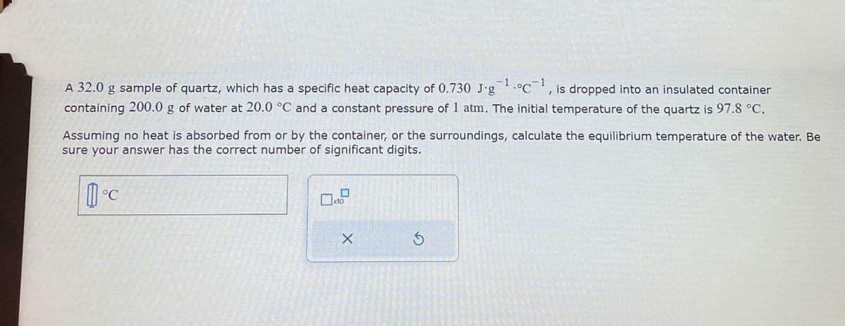 A 32.0 g sample of quartz, which has a specific heat capacity of 0.730 J.g 1.°C1, is dropped into an insulated container
containing 200.0 g of water at 20.0 °C and a constant pressure of 1 atm. The initial temperature of the quartz is 97.8 °C.
Assuming no heat is absorbed from or by the container, or the surroundings, calculate the equilibrium temperature of the water. Be
sure your answer has the correct number of significant digits.
°C
x10
5