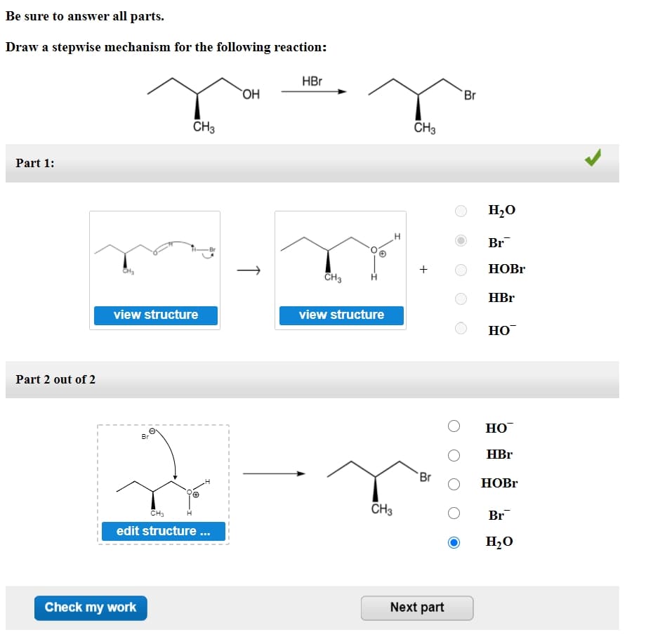 Be sure to answer all parts.
Draw a stepwise mechanism for the following reaction:
HBr
OH
Br
CH3
CH3
Part 1:
H20
Br
+
HOBR
CH3
HBr
view structure
view structure
НО
Part 2 out of 2
Но
Br
HBr
Br
HOBR
CH3
CH3
Br
edit structure..
H,O
Check my work
Next part
