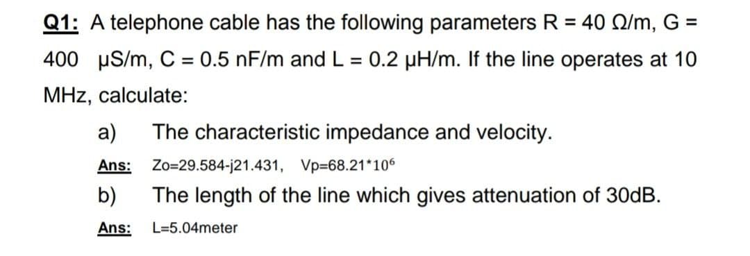 Q1: A telephone cable has the following parameters R = 40 Q/m, G =
%3D
%3D
400 µS/m, C = 0.5 nF/m and L = 0.2 µH/m. If the line operates at 10
MHz, calculate:
a)
The characteristic impedance and velocity.
Ans:
Zo=29.584-j21.431, Vp=68.21*106
b)
The length of the line which gives attenuation of 30DB.
Ans:
L=5.04meter
