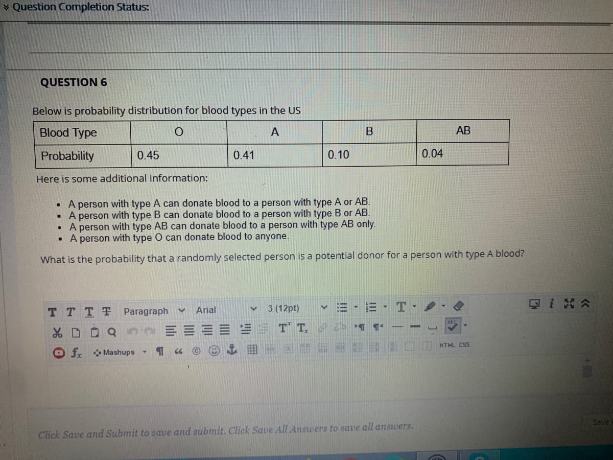 v Question Completion Status:
QUESTION 6
Below is probability distribution for blood types in the US
Blood Type
A
AB
Probability
0.45
0.41
0.10
0.04
Here is some additional information:
• A person with type A can donate blood to a person with type A or AB.
• A person with type B can donate blood to a person with type B or AB.
A person with type AB can donate blood to a person with type AB only.
• A person with type O can donate blood to anyone.
What is the probability that a randomly selected person is a potential donor for a person with type A blood?
Qi 公
日▼
T TTT Paragraph
Arial
3 (12pt)
ABC
T T.
HTML CSS
fx
Mashups
Save
Click Save and Submit to save and submit. Click Save All Answers to save all answers.
