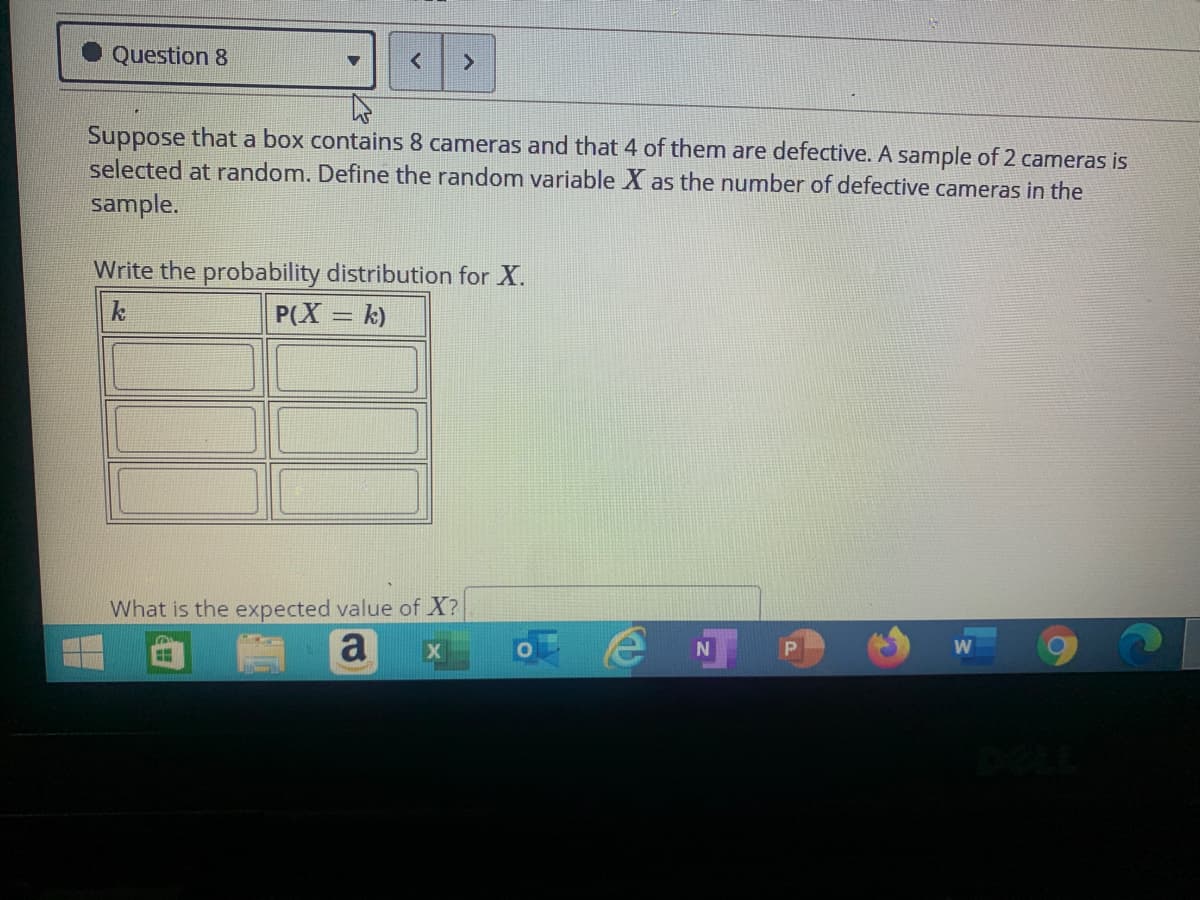 Question 8
Suppose that a box contains 8 cameras and that 4 of them are defective. A sample of 2 cameras is
selected at random. Define the random variable X as the number of defective cameras in the
sample.
Write the probability distribution for X.
P(X = k)
What is the expected value of X?
a
