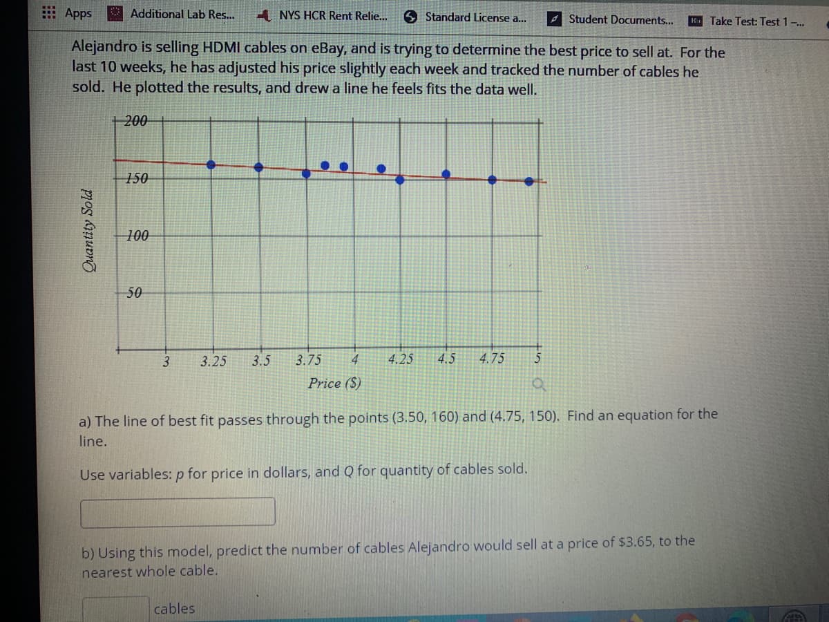 E Apps
Additional Lab Res...
1 NYS HCR Rent Relie...
6 Standard License a...
A Student Documents...
Ki Take Test: Test 1 ..
Alejandro is selling HDMI cables on eBay, and is trying to determine the best price to sell at. For the
last 10 weeks, he has adjusted his price slightly each week and tracked the number of cables he
sold. He plotted the results, and drew a line he feels fits the data well.
+ 200
150
100
50
3
3.25
3.5
3.75
4
4.25
4.5
4.75
5
Price ($)
a) The line of best fit passes through the points (3.50, 160) and (4.75, 150). Find an equation for the
line.
Use variables: p for price in dollars, and Q for quantity of cables sold.
b) Using this model, predict the number of cables Alejandro would sell at a price of $3.65, to the
nearest whole cable.
cables
Quantity Sold
