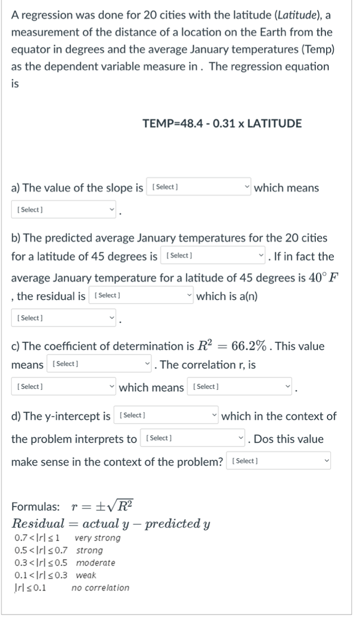 A regression was done for 20 cities with the latitude (Latitude), a
measurement of the distance of a location on the Earth from the
equator in degrees and the average January temperatures (Temp)
as the dependent variable measure in. The regression equation
is
a) The value of the slope is [Select ]
[Select]
TEMP=48.4 -0.31 x LATITUDE
b) The predicted average January temperatures for the 20 cities
for a latitude of 45 degrees is [Select]
✓. If in fact the
[Select]
average January temperature for a latitude of 45 degrees is 40° F
, the residual is [Select]
which is a(n)
[Select]
which means
c) The coefficient of determination is R²: 66.2%. This value
means [Select]
The correlation r, is
which means [Select]
d) The y-intercept is [Select]
the problem interprets to [Select]
make sense in the context of the problem? [Select]
Formulas: r = ±√R²
Residual actual y - predicted y
0.7<|rl≤1 very strong
0.5<Irl≤0.7 strong
0.3<Irl≤0.5 moderate
0.1<Irl≤0.3 weak
Irl≤0.1 no correlation
which in the context of
Dos this value