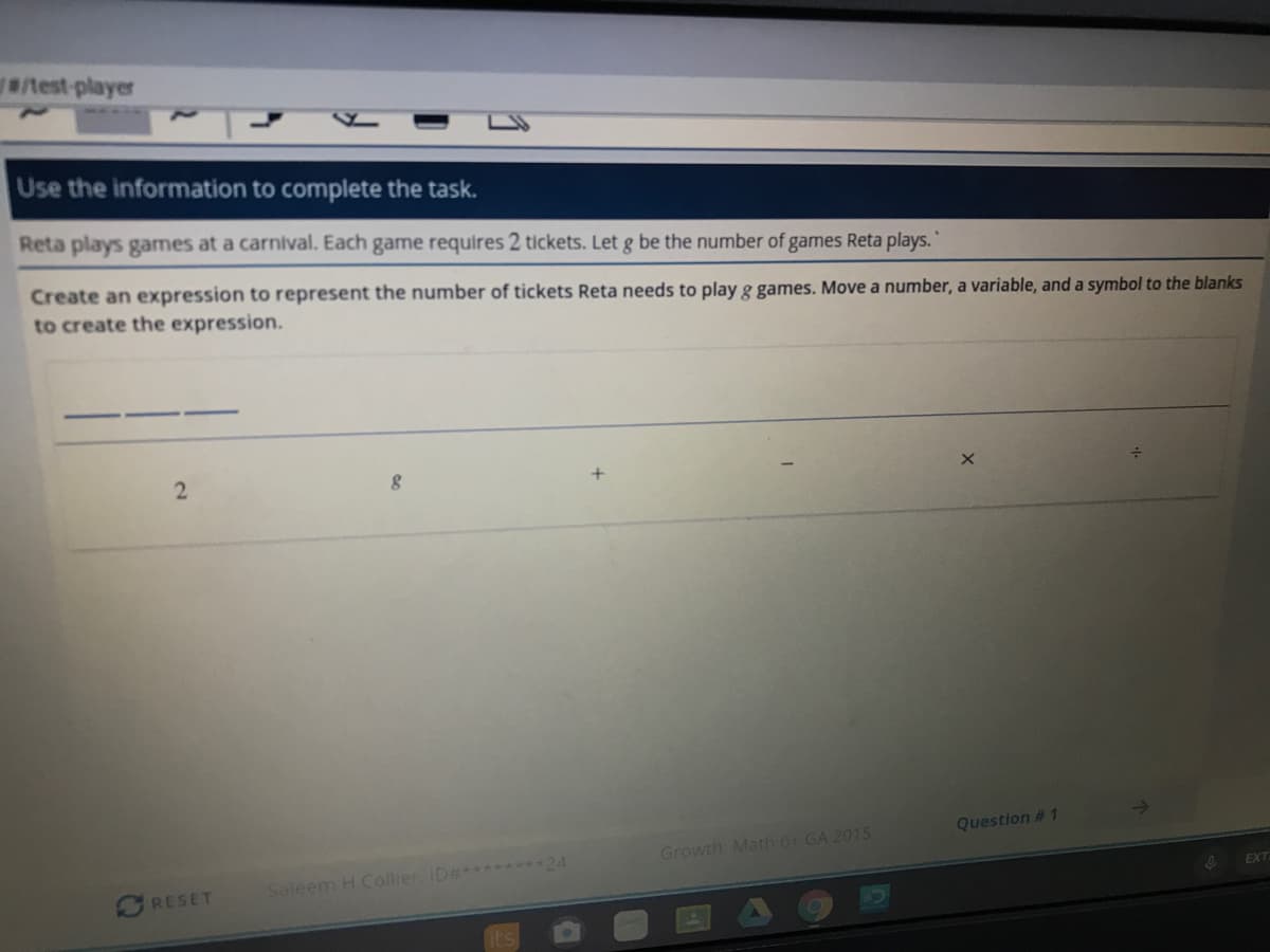 Use the information to complete the task.
Reta plays games at a carnival. Each game requires 2 tickets. Let g be the number of games Reta plays.
Create an expression to represent the number of tickets Reta needs to play g games. Move a number, a variable, and a symbol to the blanks
to create the expression.
