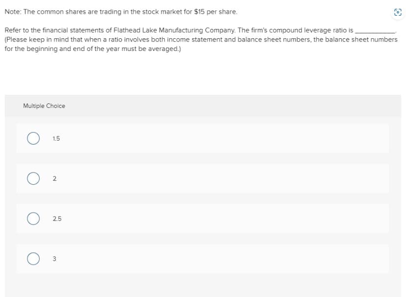 Note: The common shares are trading in the stock market for $15 per share.
Refer to the financial statements of Flathead Lake Manufacturing Company. The firm's compound leverage ratio is
(Please keep in mind that when a ratio involves both income statement and balance sheet numbers, the balance sheet numbers
for the beginning and end of the year must be averaged.)
Multiple Choice
1.5
2
2.5
W