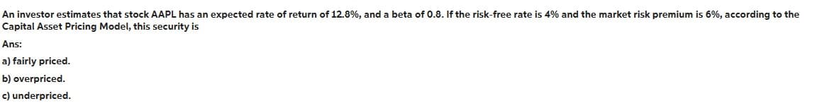 An investor estimates that stock AAPL has an expected rate of return of 12.8%, and a beta of 0.8. If the risk-free rate is 4% and the market risk premium is 6%, according to the
Capital Asset Pricing Model, this security is
Ans:
a) fairly priced.
b) overpriced.
c) underpriced.