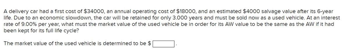 A delivery car had a first cost of $34000, an annual operating cost of $18000, and an estimated $4000 salvage value after its 6-year
life. Due to an economic slowdown, the car will be retained for only 3.000 years and must be sold now as a used vehicle. At an interest
rate of 9.00% per year, what must the market value of the used vehicle be in order for its AW value to be the same as the AW if it had
been kept for its full life cycle?
The market value of the used vehicle is determined to be $