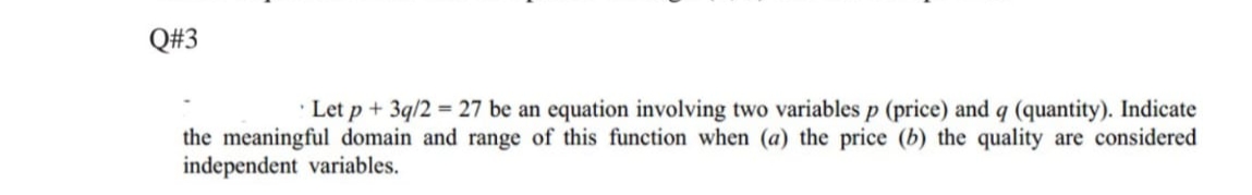 Q#3
· Let p + 3q/2 = 27 be an equation involving two variables p (price) and q (quantity). Indicate
the meaningful domain and range of this function when (a) the price (b) the quality are considered
independent variables.
