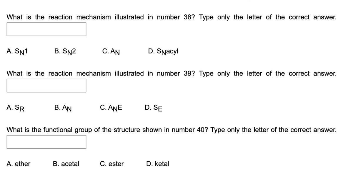 What is the reaction mechanism illustrated in number 38? Type only the letter of the correct answer.
A. SN1
B. SN2
C. AN
D. SNacyl
What is the reaction mechanism illustrated in number 39? Type only the letter of the correct answer.
A. SR
В. AN
C. ANE
D. SE
What is the functional group of the structure shown in number 40? Type only the letter of the correct answer.
A. ether
В. аcetal
C. ester
D. ketal
