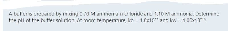 A buffer is prepared by mixing 0.70 M ammonium chloride and 1.10 M ammonia. Determine
the pH of the buffer solution. At room temperature, kb = 1.8x105 and kw = 1.00x10-1¹4.