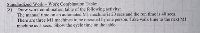 Standardized Work - Work Combination Table:
(8) Draw work combination table of the following activity:
The manual time on an automated M1 machine is 20 secs and the run time is 40 secs.
There are three M1 machines to be operated by one person. Take walk time to the next M1
machine as 5 secs. Show the cycle time on the table.
