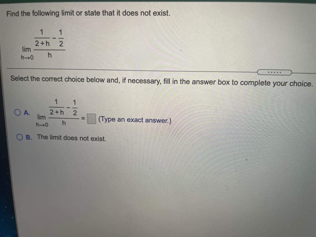 Find the following limit or state that it does not exist.
1
2+h
lim
h→0
.....
Select the correct choice below and, if necessary, fill in the answer box to complete your choice.
1
1
O A.
2+h
lim
(Type an exact answer.)
h→0
B. The limit does not exist.
