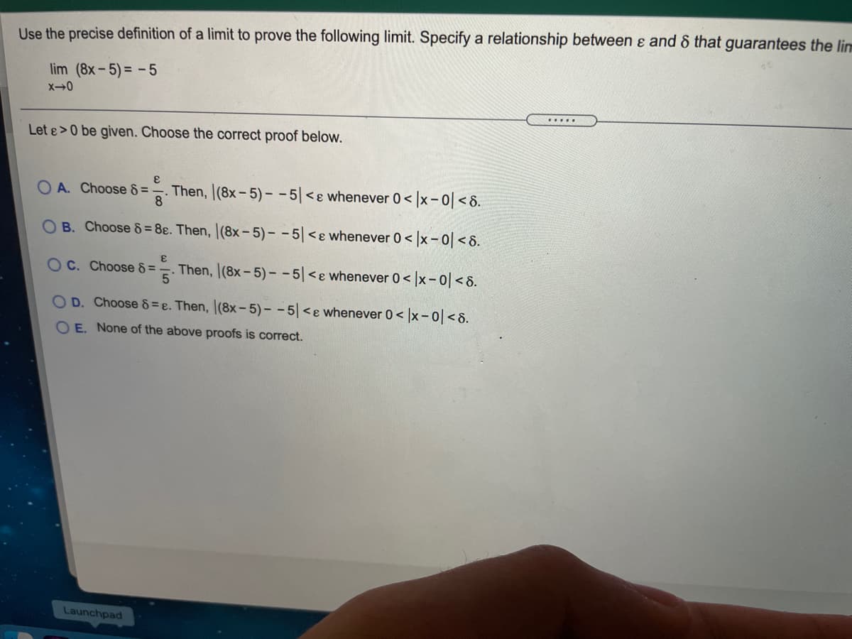 Use the precise definition of a limit to prove the following limit. Specify a relationship between ɛ and & that guarantees the lim
lim (8x-5)= -5
Let &>0 be given. Choose the correct proof below.
O A. Choose 8 =
8°
Then, (8x-5)- -5|<ɛ whenever 0< |x- 0| < 8.
OB. Choose & = 8ɛ. Then, |(8x-5)--5 <ɛ whenever 0< |x-0|< 8.
O C. Choose 8 =
Then, (8x-5)- - 5|<e whenever 0 < |x- 0| <8.
OD. Choose 8= e. Then, (8x- 5)- - 5 <ɛ whenever 0< x-0<8.
O E. None of the above proofs is correct.
Launchpad
