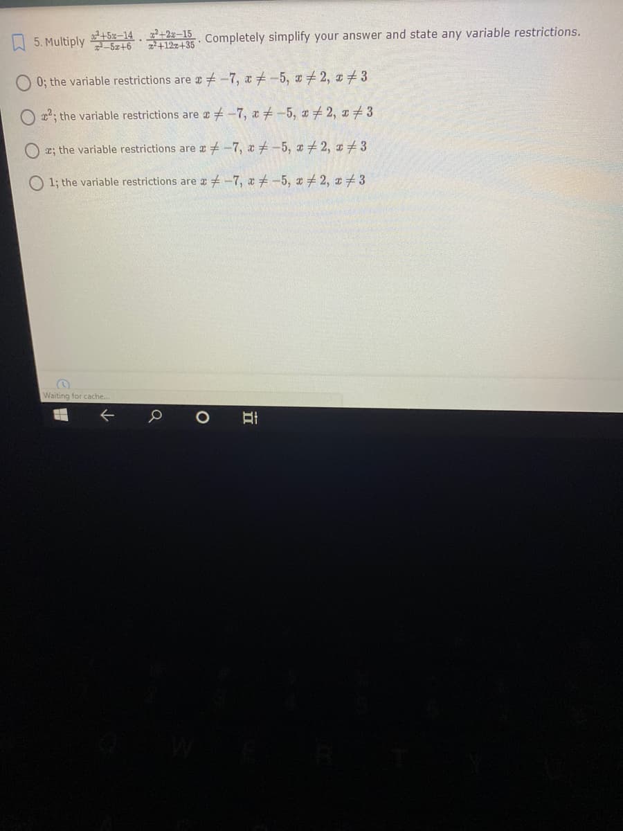 O 5. Multiply 5z+6
a2+5x-14 2+2x–15
+127+35
Completely simplify your answer and state any variable restrictions.
0; the variable restrictions are -7, a#-5, x 2, z#3
22, the variable restrictions are + -7, a + -5, x + 2, z 3
e; the variable restrictions are a -7, a-5, + 2, 1 3
1; the variable restrictions are -7, a -5, # 2, x3
Waiting for cache..
