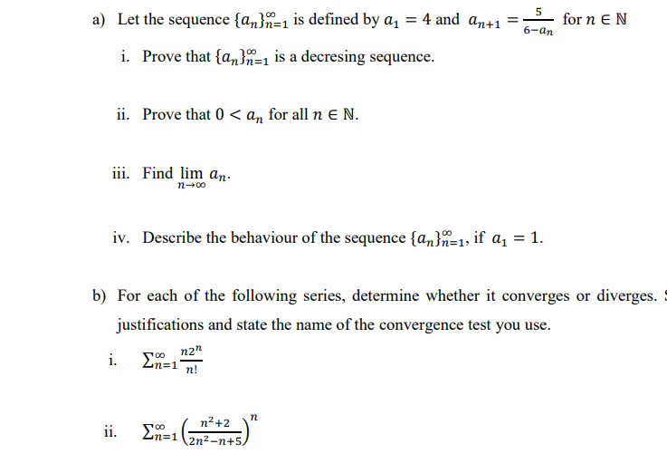 a) Let the sequence {an}n=1 is defined by a, = 4 and an+1 =
5
for n E N
6-an
i. Prove that {an}n=1 is a decresing sequence.
ii. Prove that 0 < an for all n E N.
iii. Find lim an.
n-00
iv. Describe the behaviour of the sequence {a,}=1, if a, = 1.
b) For each of the following series, determine whether it converges or diverges.
justifications and state the name of the convergence test you use.
n2"
En=1
i.
n!
n2+2
ii.
n%=D1
2n2-п+5.
