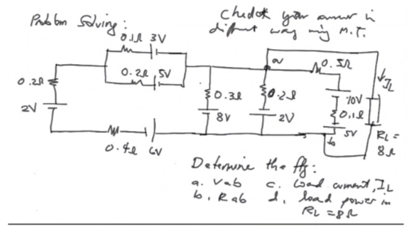 Problem Solving:
m
0.22 SV
0.20
2V
3
_M-|-
0.41 cv
chedok your amor in
diffent way my M.T.
10.52
30.30 30.29
8V
-2V
Determine the fg:
vab
9.
b. Rab
Tov
20.12
SV
6
RL =
8
c. Load cument, I.L
I load power in
RL=81
I