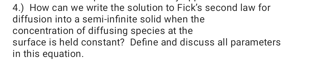 4.) How can we write the solution to Fick's second law for
diffusion into a semi-infinite solid when the
concentration of diffusing species at the
surface is held constant? Define and discuss all parameters
in this equation.