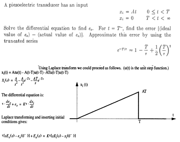 A piezoelectric transducer has an input
Solve the differential equation to find e. For t = T-, find the error [(ideal
value of eo) (actual value of e.)]. Approximate this error by using the
truncated series
xi(t) = Atu(t)- A(t-T)u(t-T)-ATu(t-T)u(t-T)
X,(s) = 42-4e7²-AT-¹²
The differential equation is:
= Kr.dx;
"व
+eo
Laplace transforming and inserting initial
conditions gives:
x₁ = At
x₁ = 0
t[sE (s)-e (0)]+E(s) = K[sX;(s)-x(0)}
Xị (t)
0 ≤t<T
T<t<∞
e-TIT
Using Laplace transform we could proceed as follows. (u(t) is the unit step function.)
T 1
+ ¹² (²) ²
≈1 - +
AT