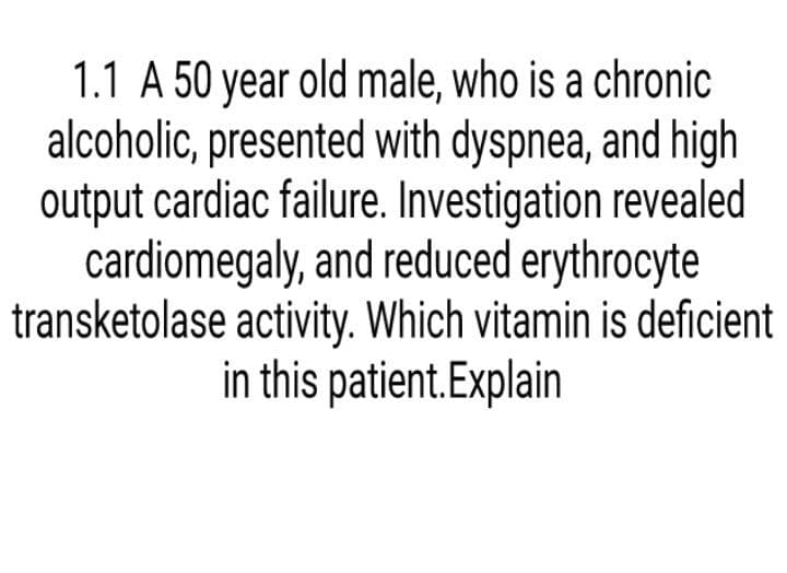 1.1 A 50 year old male, who is a chronic
alcoholic, presented with dyspnea, and high
output cardiac failure. Investigation revealed
cardiomegaly, and reduced erythrocyte
transketolase activity. Which vitamin is deficient
in this patient.Explain
