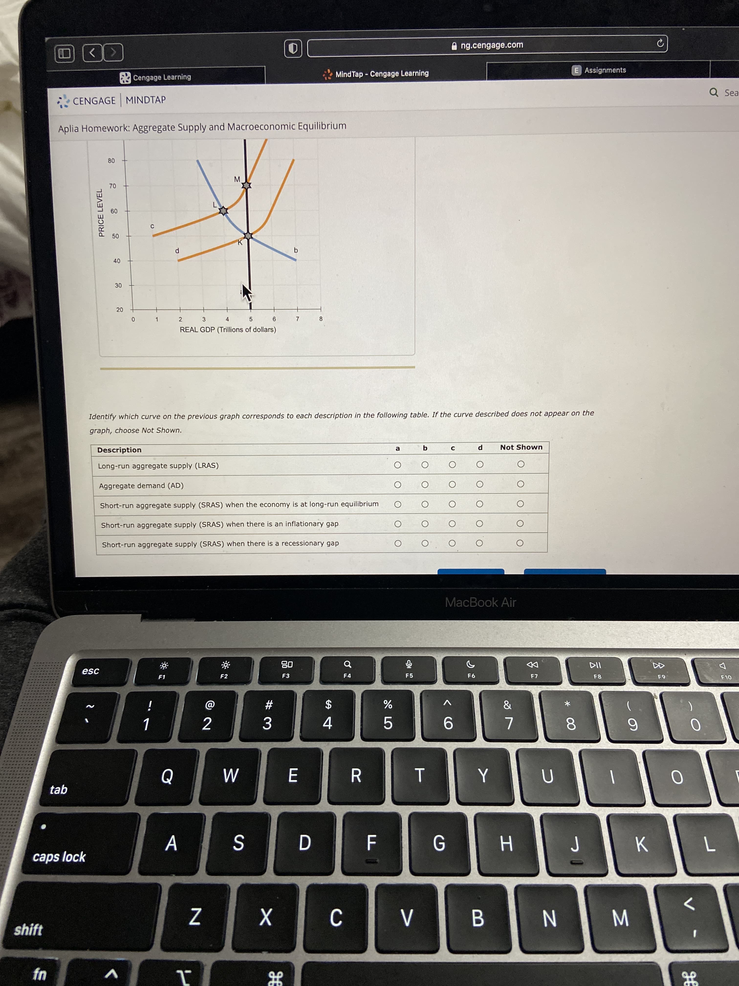 会
M
* 00
b.
30
20
PRICE LEVEL
A ng.cengage.com
Cengage Learning
MindTap - Cengage Learning
E Assignments
CENGAGE MINDTAP
Q Sea
Aplia Homework: Aggregate Supply and Macroeconomic Equilibrium
0.
M.
09
C.
40
2
3
9.
REAL GDP (Trillions of dollars)
8
4.
5.
7.
Identify which curve on the previous graph corresponds to each description in the following table. If the curve described does not appear on the
graph, choose Not Shown.
Description
Not Shown
Long-run aggregate supply (LRAS)
Aggregate demand (AD)
Short-run aggregate supply (SRAS) when the economy is at long-run equilibrium
Short-run aggregate supply (SRAS) when there is an inflationary gap
Short-run aggregate supply (SRAS) when there is a recessionary gap
MacBook Air
esc
08
F1
F2
F3
F4
F5
F8
i
23
2$
2
3.
9.
4.
7.
8.
tab
R.
A
K
caps lock
H.
shift
B.
