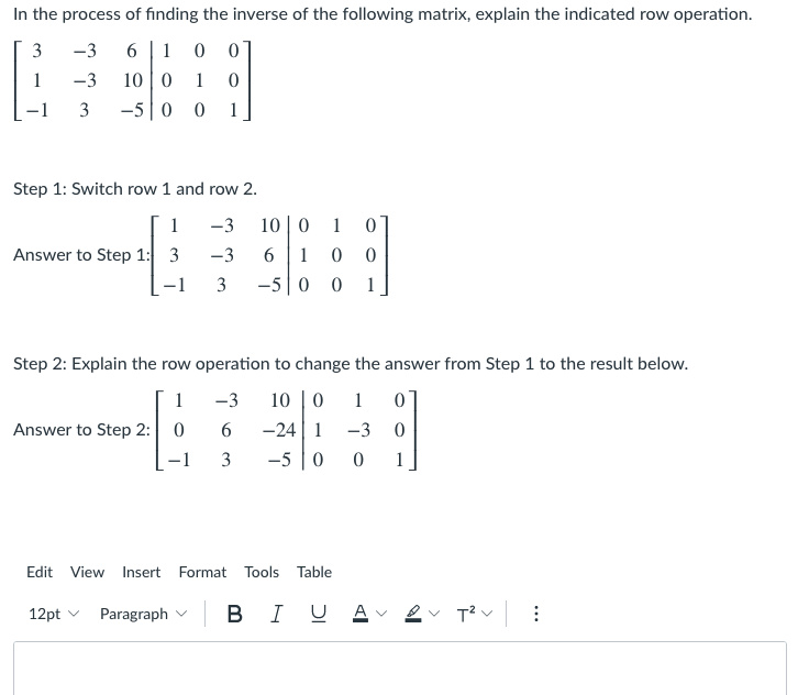 In the process of finding the inverse of the following matrix, explain the indicated row operation.
3
-3
6.
1
-3
10 | 0
1
3
-5|0 0
1
Step 1: Switch row 1 and row 2.
1
-3
10 0
1
Answer to Step 1: 3
-3
1
-1
3
-5 | 0 0
1
Step 2: Explain the row operation to change the answer from Step 1 to the result below.
1
10 |0
-24 | 1
-5 0
-3
1
Answer to Step 2: 0
6.
-3
3
1
Edit View Insert Format Tools Table
12pt v
Paragraph v
в I
B I U
T?
