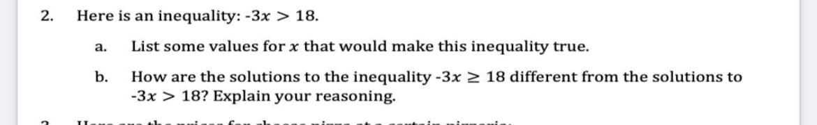 2.
Here is an inequality: -3x > 18.
а.
List some values for x that would make this inequality true.
b.
How are the solutions to the inequality -3x > 18 different from the solutions to
-3x > 18? Explain your reasoning.
