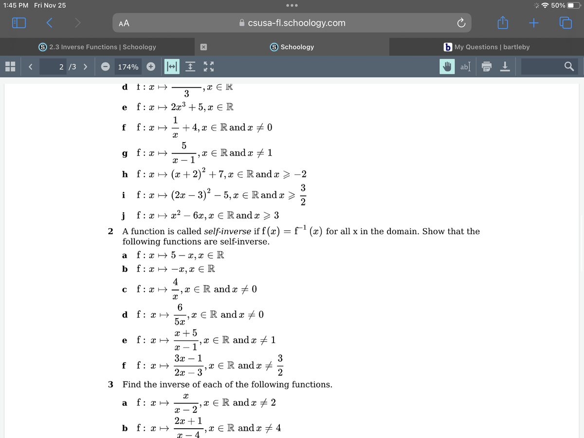 1:45 PM Fri Nov 25
▬▬
AA
S 2.3 Inverse Functions | Schoology
2/3 >
174%
e
f
h
i
t: x→
g f:x→
с
f:
: xH
HI
3
f : x → 2x³ +5, x € R
1
a
d f f: x→
X
f: x→
f f: x→
5
X 1
bf f: x →
f:
:
x → (x + 2)² + 7, x = R and x
j
f:x →x² - 6x, x = Randx ≥ 3
2 A function is called self-inverse if f(x)
following functions are self-inverse.
a f:x → 5-x,x ≤ R
b f:x⇒ −x,x = R
4
f:x→ -,x ER and x 0
X
+ 4,¤ ¤ R and x ‡0
f:
: x → (2x − 3)² – 5, x ≤ Rand x
6
X
-, x ER
5x'
x + 5
3 Find the inverse
f: x →
‚ x ≤ Randx ‡ 1
"
X
csusa-fl.schoology.com
x ER and x = 0
x - 1
3x 1
S Schoology
2
2x 3
x = R and x 1
"
X - - 2
2x + 1
X 4
x = R and x ‡
‚x € R andx ‡ 2
9
=
3
2
of each of the following functions.
x = R and x ‡ 4
9
3
2
f¹(x) for all x in the domain. Show that the
+
b My Questions | bartleby
ab】 ↓
50%