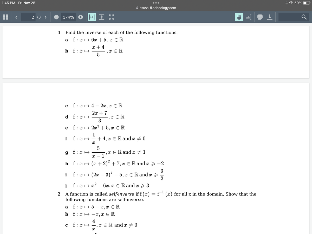 1:45 PM Fri Nov 25
2/3 >
174%
a
1 Find the inverse of each of the following functions.
f: x
6x + 5, x = R
x + 4
bf:x→
C
e
f
f:
HX:
f: x42x, x € R
2x + 7
3
2x³ +5, x = R
1
f:
: x →
с
f: xH
g f: x
+ IM
H
X
f: x →
XER
9
5
4
5
X
2
XER
X - 1
h_f:x → (x+2)² + 7, x € Rand x
csusa-fl.schoology.com
+4, x € Rand x 0
i
f : x → (2x − 3)² – 5, x ≤ Rand x >
x = Rand x 1
2
j f:x x² - 6x, x € Rand x > 3
2 A function is called self-inverse if f (x) = f¯¹ (x) for all x in the domain. Show that the
following functions are self-inverse.
a
f : x → 5 – x,x ≤ R
b f:x-x,x = R
‚ x ≤ R and x ‡ 0
9
-2
32
ab] = ↓
50%
