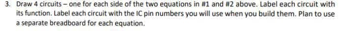 3. Draw 4 circuits - one for each side of the two equations in #1 and #2 above. Label each circuit with
its function. Label each circuit with the IC pin numbers you will use when you build them. Plan to use
a separate breadboard for each equation.
