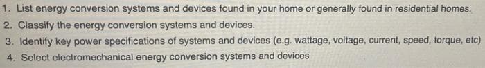 1. List energy conversion systems and devices found in your home or generally found in residential homes.
2. Classify the energy conversion systems and devices.
3. Identify key power specifications of systems and devices (e.g. wattage, voltage, current, speed, torque, etc)
4. Select electromechanical energy conversion systems and devices
