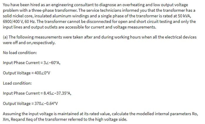 You have been hired as an engineering consultant to diagnose an overheating and low output voltage
problem with a three-phase transformer. The service technicians informed you that the transformer has a
solid nickel core, insulated aluminum windings and a single phase of the transformer is rated at 50 kVA,
6900/400 V, 60 Hz. The transformer cannot be disconnected for open and short circuit testing and only the
input lines and output outlets are accessible for current and voltage measurements.
(a) The following measurements were taken after and during working hours when all the electrical devices
were off and on,respectively.
No load condition:
Input Phase Current = 32-60°A,
Output Voltage = 400<0°V
Load condition:
Input Phase Current = 8.452-37.35°A,
Output Voltage = 370Z-0.64°V
Assuming the input voltage is maintained at its rated value, calculate the modelled internal parameters Ro,
Xm, Reqand Xeq of the transformer referred to the high voltage side.