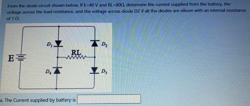 From the diode circuit shown below, If E-40 V and RL=8002, determine the current supplied from the battery, the
voltage across the load resistance, and the voltage across diode D2 if all the diodes are silicon with an internal resistance
of 1 02.
E=
D₁ Z
D.
RL
a. The Current supplied by battery is
D₂
D3