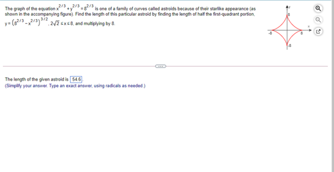 The graph of the egquation x3y/3.82/3 is one of a family of curves called astroids because of their starlike appearance (as
shown in the accompanying figure). Find the length of this particular astroid by finding the length of half the first-quadrant portion,
y= (6?/3 -23) 2/Zsxs8, and multiplying by 8.
The length of the given astroid is 54.6).
(Simplify your answer. Type an exact answer, using radicals as needed)
