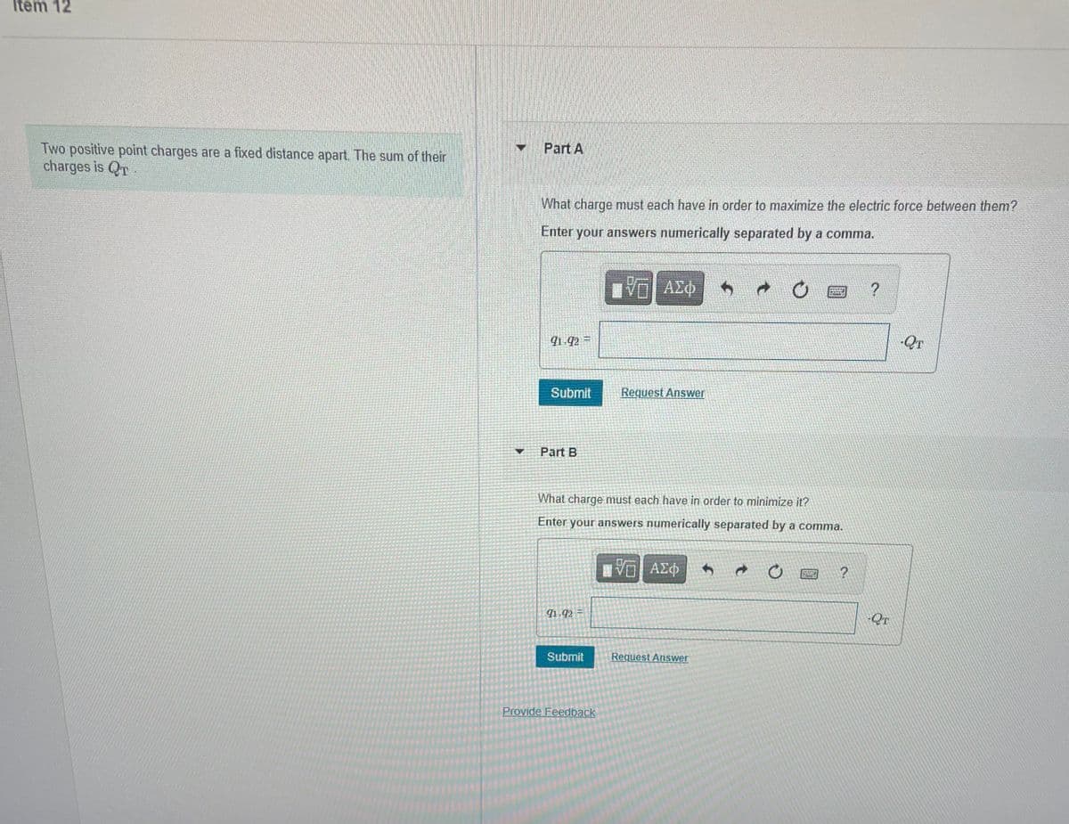 Item 12
Two positive point charges are a fixed distance apart. The sum of their
charges is QT
Part A
What charge must each have in order to maximize the electric force between them?
Enter your answers numerically separated by a comma.
VO AZ
ΑΣΦ
1 92 =
QT
Submit
Request Answer
Part B
What charge must each have in order to minimize it?
Enter your answers numerically separated by a comma.
Ηνα ΑΣφ
1 92 =
Submit
Request Answer
Provide Feedback
