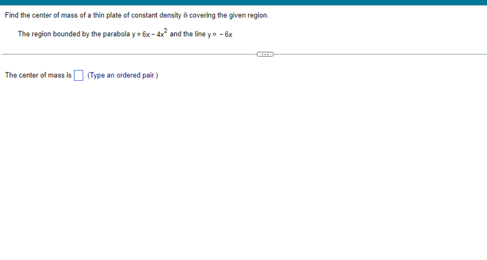 Find the center of mass of a thin plate of constant density ô covering the given region.
The region bounded by the parabola y = 6x - 4x and the line y = - 6x
The center of mass is
(Type an ordered pair.)
