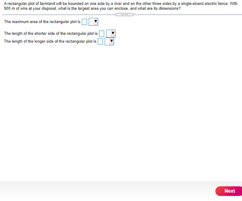 A rectangular plot of farmland will be bounded on one side by a river and on the other three sides by a single-strand electric fence. With
900 m of wire at your disposal, what is the largest area you can enclose, and what are its dimensions?
The maximum area of the rectangular plot is
The length of the shorter side of the rectangular plot is
The length of the longer side of the rectangular plot is
Next
