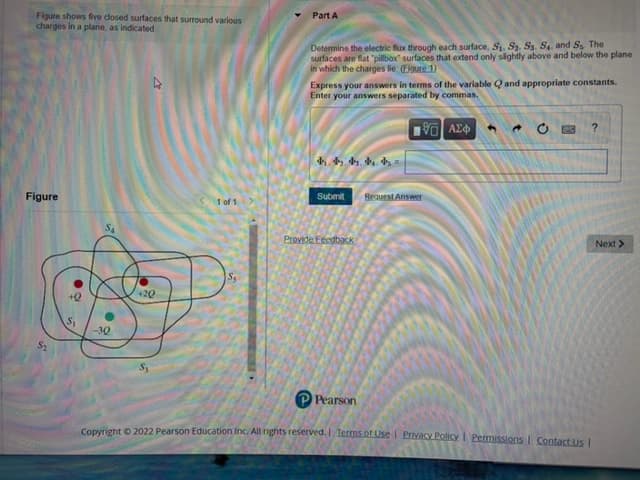 Figure shows five closed surfaces that surround various
charges in a plane, as indicated.
Part A
Determine the electric flx through each surface, S. S, S3. S, and S, The
surfaces are flat "pillbox surfaces that extend only slightly above and below the plane
Express your answers in terms of the variable Q and appropriate constants.
Enter your answers separated by commas.
Figure
Submit
1 of 1
Provide Fecgback
Next>
+20
Is
ts
P Pearson
Convright O 2022 Pearson Education Inc. All nights reserved.I Terms.of Use i Privacy Policy I Permissions I Contact us I
